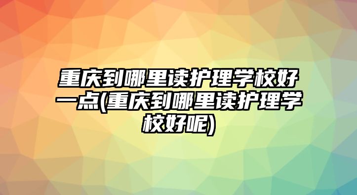 重慶到哪里讀護理學校好一點(重慶到哪里讀護理學校好呢)