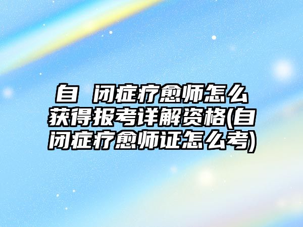 自 閉癥療愈師怎么獲得報考詳解資格(自閉癥療愈師證怎么考)