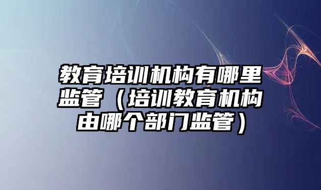 教育培訓機構有哪里監(jiān)管（培訓教育機構由哪個部門監(jiān)管）