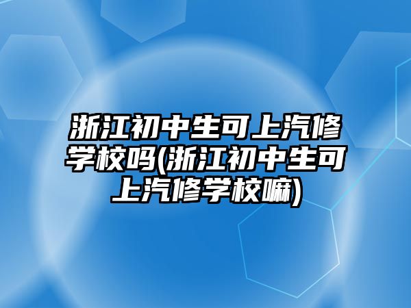 浙江初中生可上汽修學校嗎(浙江初中生可上汽修學校嘛)