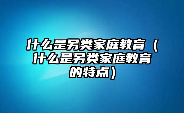 什么是另類家庭教育（什么是另類家庭教育的特點(diǎn)）