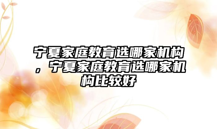 寧夏家庭教育選哪家機(jī)構(gòu)，寧夏家庭教育選哪家機(jī)構(gòu)比較好