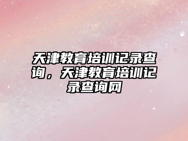 天津教育培訓記錄查詢，天津教育培訓記錄查詢網(wǎng)