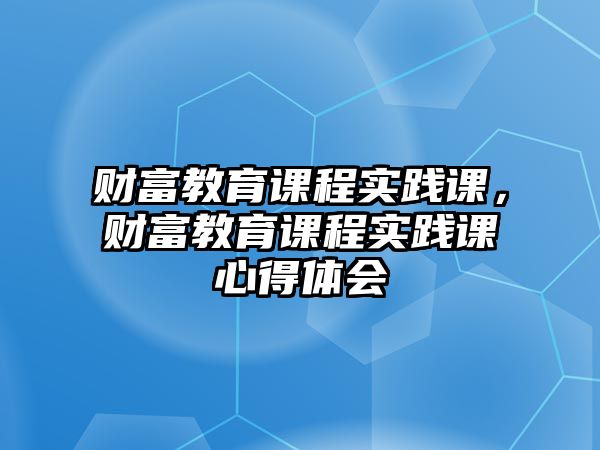 財(cái)富教育課程實(shí)踐課，財(cái)富教育課程實(shí)踐課心得體會(huì)