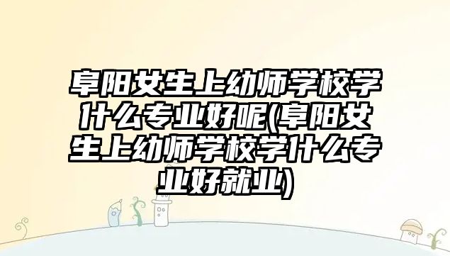 阜陽女生上幼師學(xué)校學(xué)什么專業(yè)好呢(阜陽女生上幼師學(xué)校學(xué)什么專業(yè)好就業(yè))