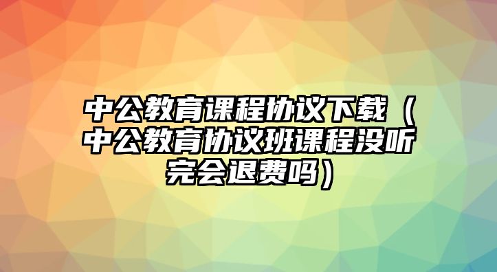 中公教育課程協(xié)議下載（中公教育協(xié)議班課程沒聽完會(huì)退費(fèi)嗎）