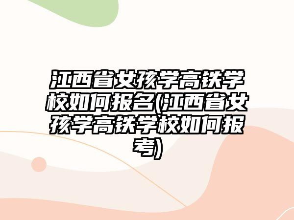 江西省女孩學高鐵學校如何報名(江西省女孩學高鐵學校如何報考)