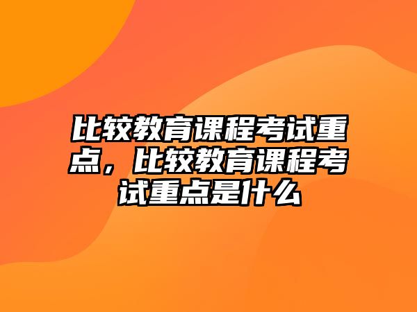 比較教育課程考試重點(diǎn)，比較教育課程考試重點(diǎn)是什么