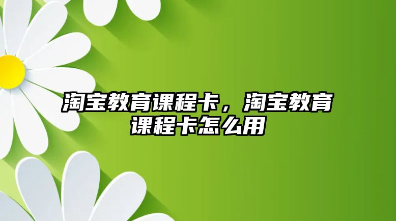 淘寶教育課程卡，淘寶教育課程卡怎么用