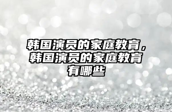 韓國演員的家庭教育，韓國演員的家庭教育有哪些