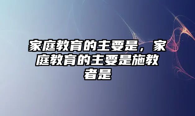 家庭教育的主要是，家庭教育的主要是施教者是