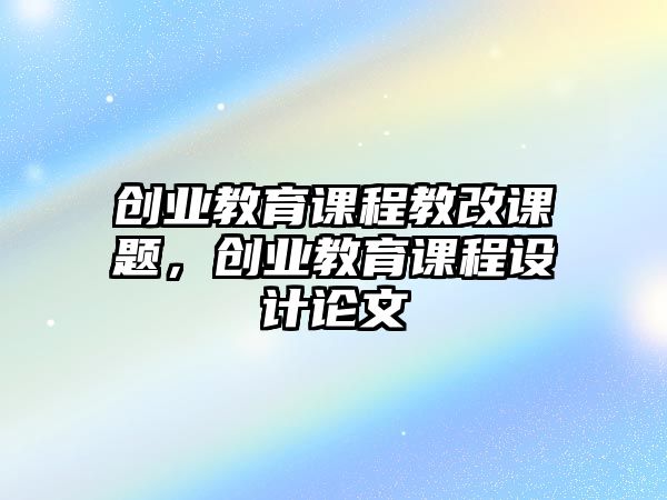 創(chuàng)業(yè)教育課程教改課題，創(chuàng)業(yè)教育課程設計論文