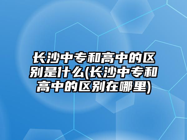 長沙中專和高中的區(qū)別是什么(長沙中專和高中的區(qū)別在哪里)