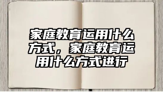 家庭教育運用什么方式，家庭教育運用什么方式進行