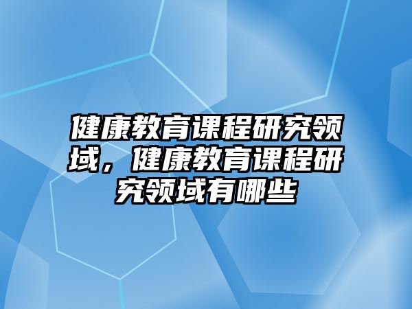 健康教育課程研究領(lǐng)域，健康教育課程研究領(lǐng)域有哪些