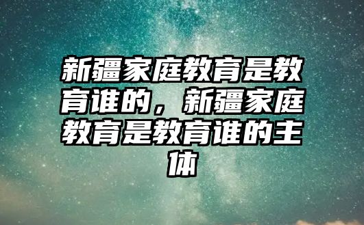 新疆家庭教育是教育誰的，新疆家庭教育是教育誰的主體