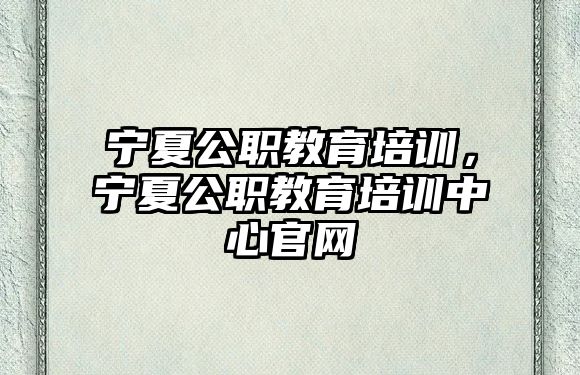 寧夏公職教育培訓(xùn)，寧夏公職教育培訓(xùn)中心官網(wǎng)