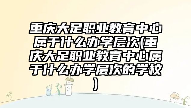 重慶大足職業(yè)教育中心屬于什么辦學(xué)層次(重慶大足職業(yè)教育中心屬于什么辦學(xué)層次的學(xué)校)