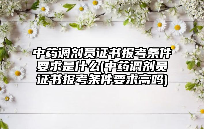 中藥調(diào)劑員證書報(bào)考條件要求是什么(中藥調(diào)劑員證書報(bào)考條件要求高嗎)