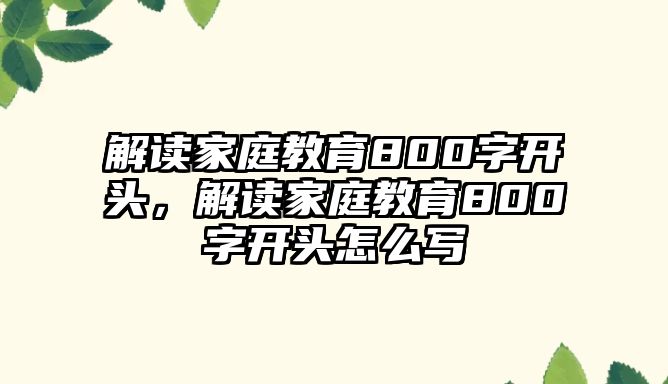 解讀家庭教育800字開(kāi)頭，解讀家庭教育800字開(kāi)頭怎么寫(xiě)