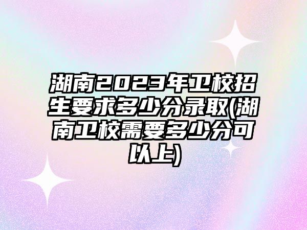 湖南2023年衛(wèi)校招生要求多少分錄取(湖南衛(wèi)校需要多少分可以上)