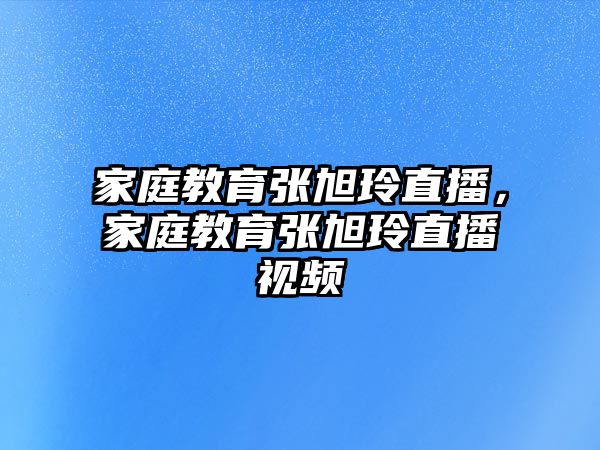 家庭教育張旭玲直播，家庭教育張旭玲直播視頻