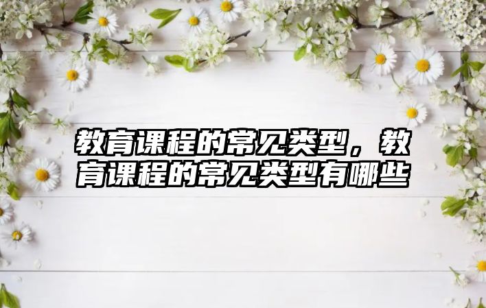 教育課程的常見(jiàn)類型，教育課程的常見(jiàn)類型有哪些