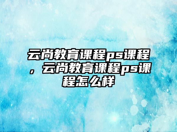 云尚教育課程ps課程，云尚教育課程ps課程怎么樣