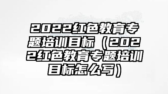 2022紅色教育專題培訓(xùn)目標(biāo)（2022紅色教育專題培訓(xùn)目標(biāo)怎么寫）