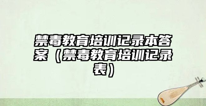 禁毒教育培訓(xùn)記錄本答案（禁毒教育培訓(xùn)記錄表）