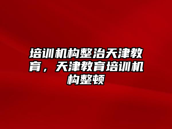 培訓機構整治天津教育，天津教育培訓機構整頓