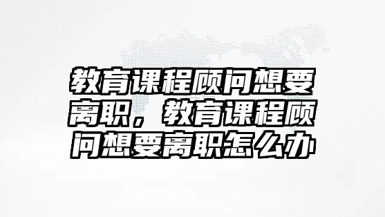 教育課程顧問想要離職，教育課程顧問想要離職怎么辦