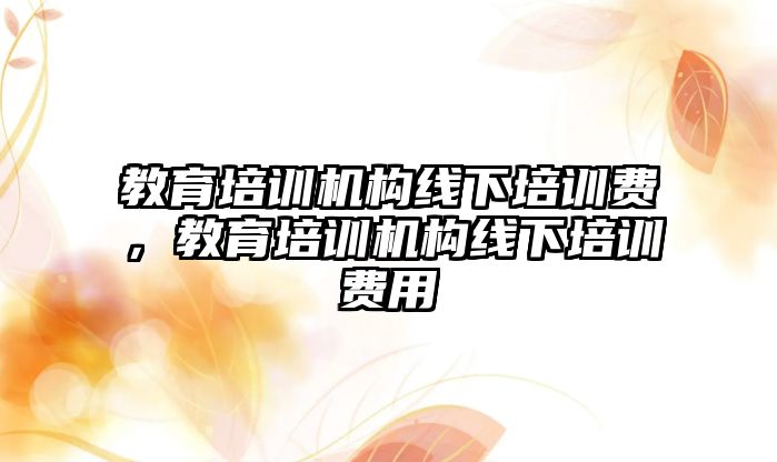 教育培訓機構線下培訓費，教育培訓機構線下培訓費用