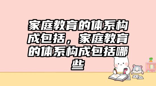 家庭教育的體系構(gòu)成包括，家庭教育的體系構(gòu)成包括哪些