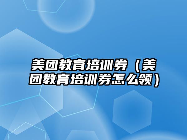 美團教育培訓券（美團教育培訓券怎么領）