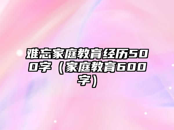 難忘家庭教育經(jīng)歷500字（家庭教育600字）