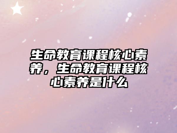 生命教育課程核心素養(yǎng)，生命教育課程核心素養(yǎng)是什么