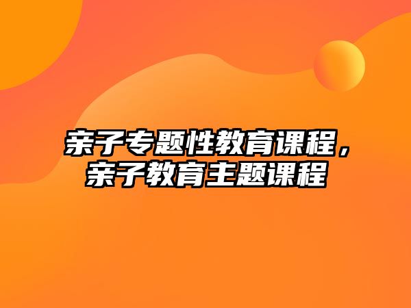 親子專題性教育課程，親子教育主題課程