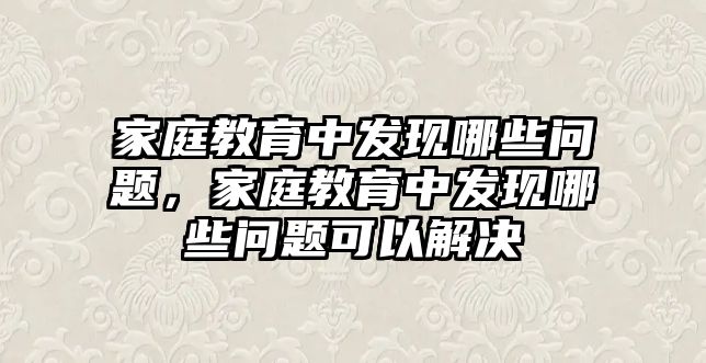 家庭教育中發(fā)現(xiàn)哪些問題，家庭教育中發(fā)現(xiàn)哪些問題可以解決