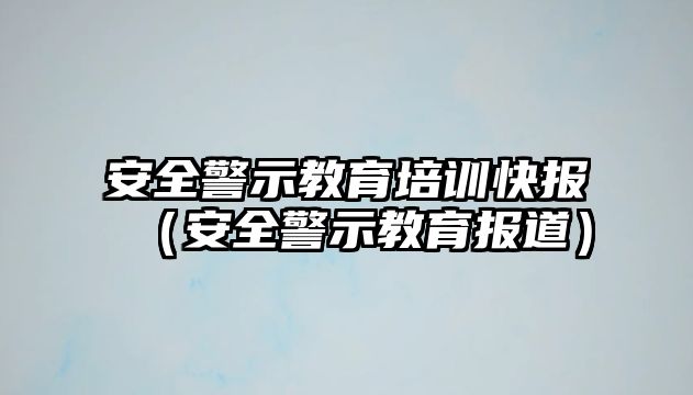 安全警示教育培訓(xùn)快報（安全警示教育報道）