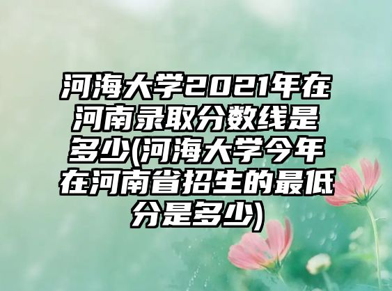 河海大學(xué)2021年在河南錄取分?jǐn)?shù)線是多少(河海大學(xué)今年在河南省招生的最低分是多少)