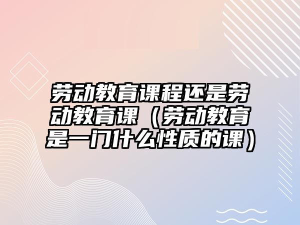 勞動教育課程還是勞動教育課（勞動教育是一門什么性質(zhì)的課）