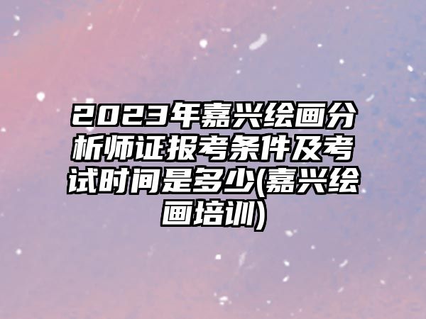 2023年嘉興繪畫(huà)分析師證報(bào)考條件及考試時(shí)間是多少(嘉興繪畫(huà)培訓(xùn))