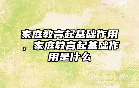 家庭教育起基礎作用，家庭教育起基礎作用是什么