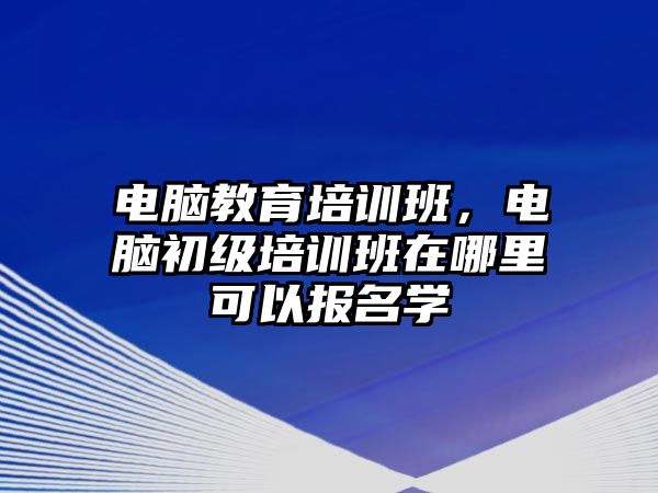 電腦教育培訓(xùn)班，電腦初級(jí)培訓(xùn)班在哪里可以報(bào)名學(xué)