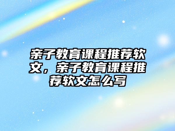 親子教育課程推薦軟文，親子教育課程推薦軟文怎么寫