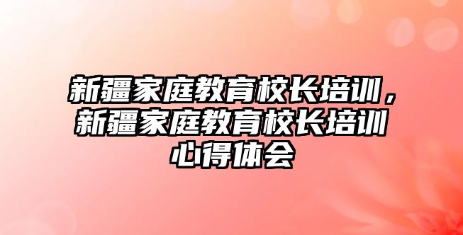 新疆家庭教育校長培訓(xùn)，新疆家庭教育校長培訓(xùn)心得體會