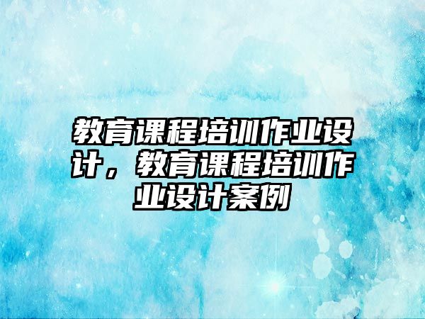 教育課程培訓(xùn)作業(yè)設(shè)計(jì)，教育課程培訓(xùn)作業(yè)設(shè)計(jì)案例