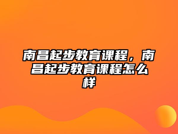 南昌起步教育課程，南昌起步教育課程怎么樣