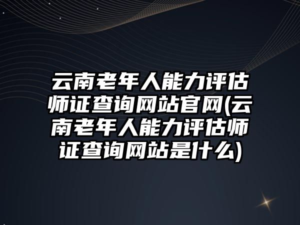 云南老年人能力評估師證查詢網(wǎng)站官網(wǎng)(云南老年人能力評估師證查詢網(wǎng)站是什么)